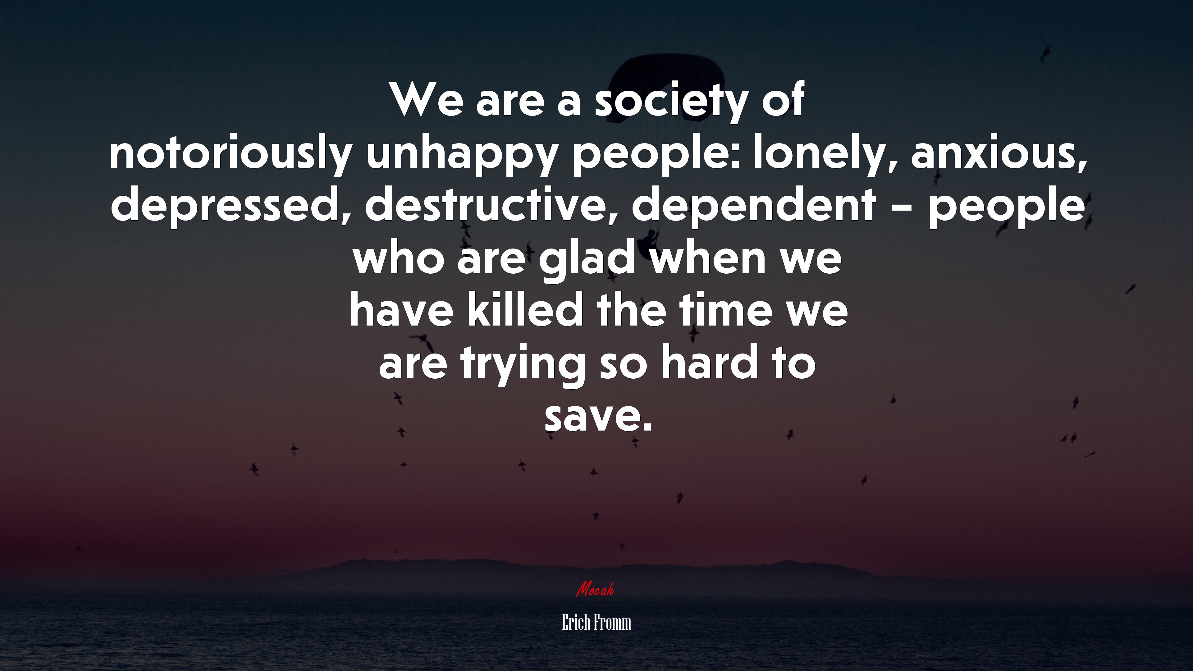 We are a society of notoriously unhappy people: lonely, anxious, depressed, destructive, dependent – people who are glad when we have killed the time we are trying so hard to save. | Erich Fromm quote HD Wallpaper