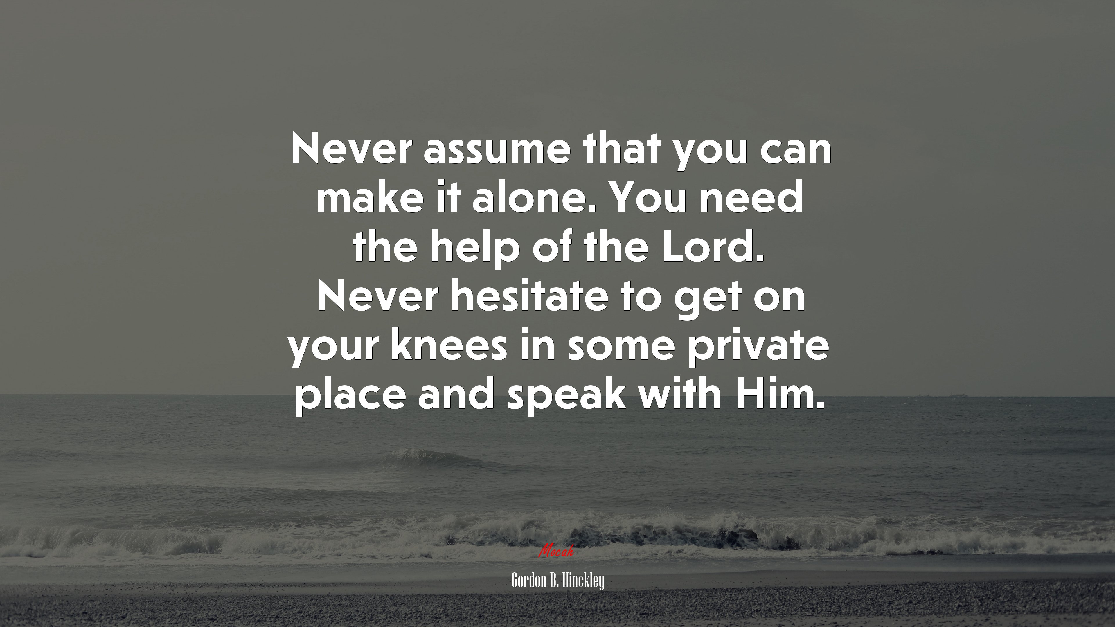 Never assume that you can make it alone. You need the help of the Lord. Never hesitate to get on your knees in some private place and speak with Him. | Gordon B. Hinckley quote HD Wallpaper