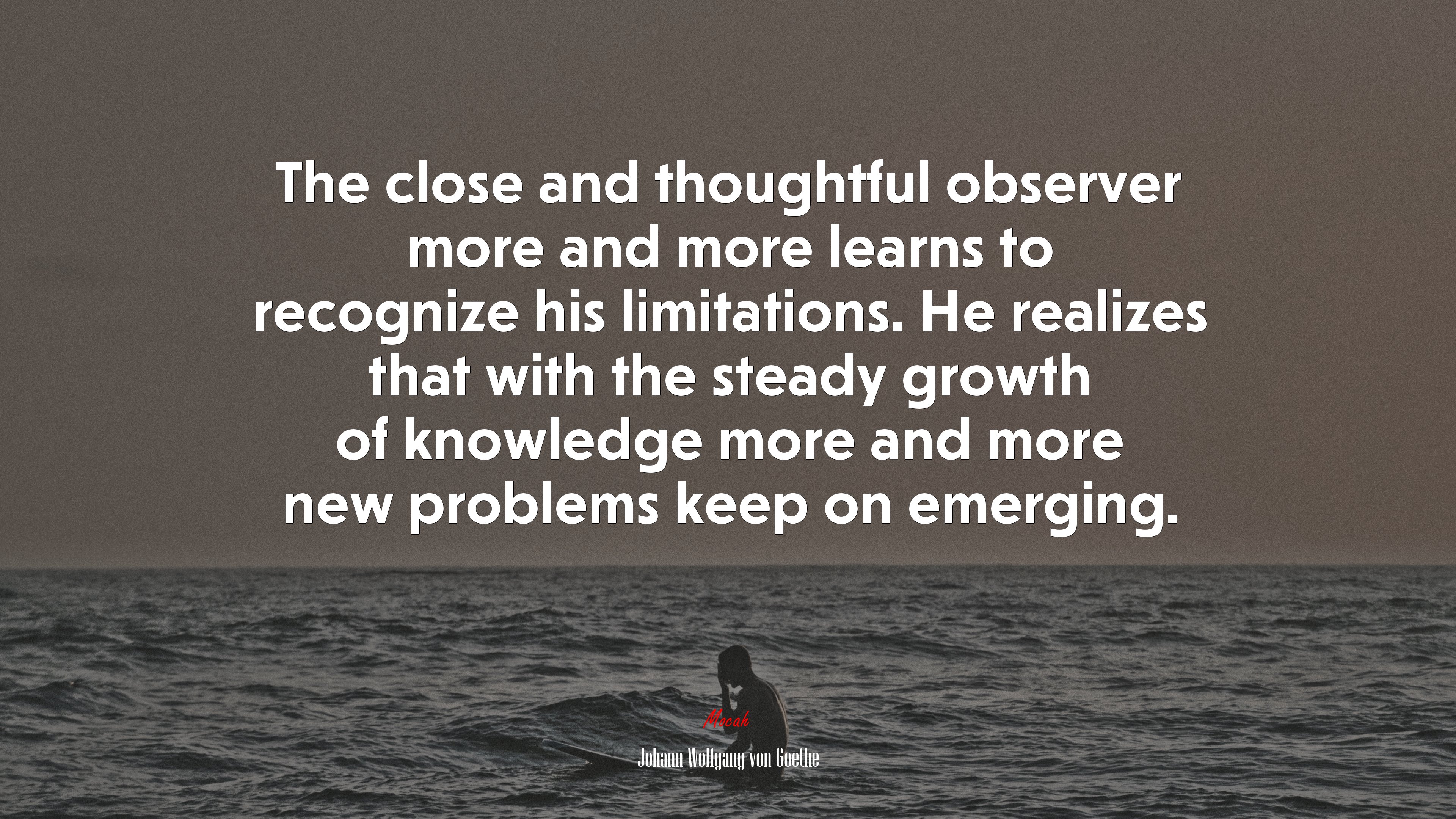 The close and thoughtful observer more and more learns to recognize his limitations. He realizes that with the steady growth of knowledge more and more new problems keep on emerging. | Johann Wolfgang von Goethe quote HD Wallpaper