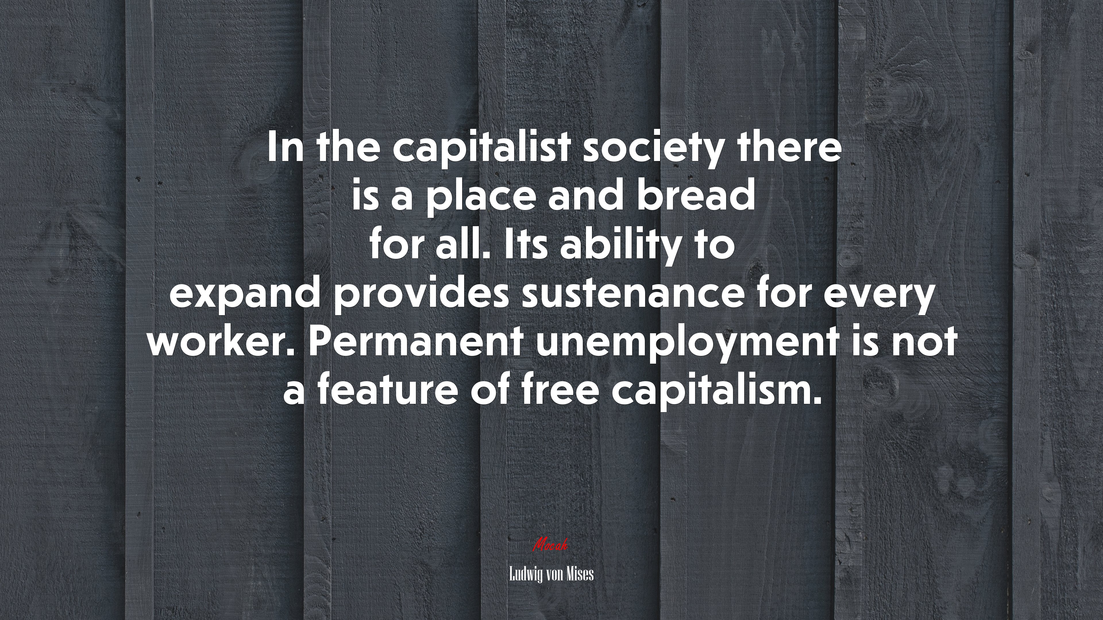 In the capitalist society there is a place and bread for all. Its ability to expand provides sustenance for every worker. Permanent unemployment is not a feature of free capitalism. | Ludwig von Mises quote HD Wallpaper