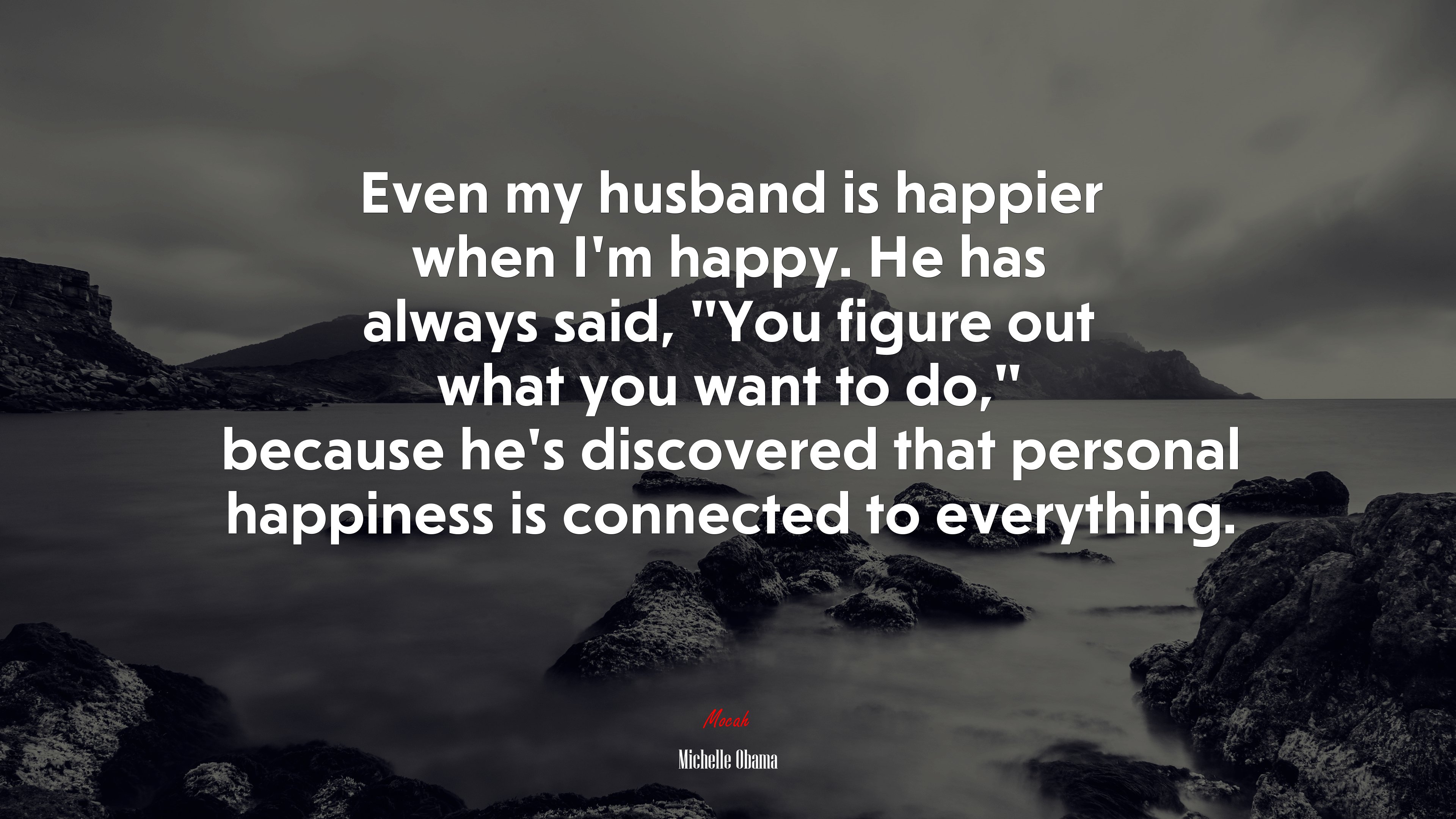 Even my husband is happier when I’m happy. He has always said, “You figure out what you want to do,” because he’s discovered that personal happiness is connected to everything. | Michelle Obama quote HD Wallpaper