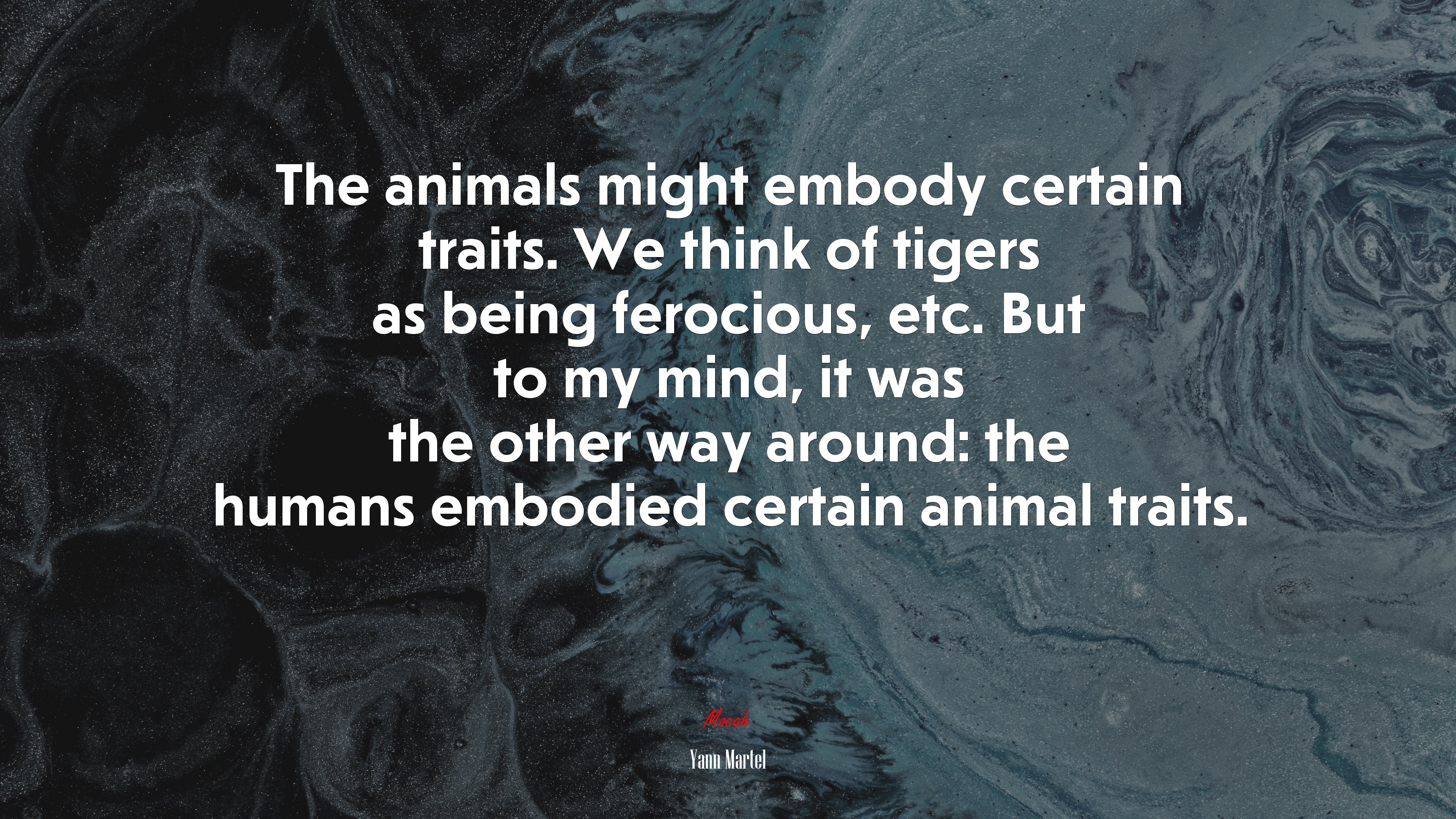 The animals might embody certain traits. We think of tigers as being ferocious, etc. But to my mind, it was the other way around: the humans embodied certain animal traits. | Yann Martel quote HD Wallpaper