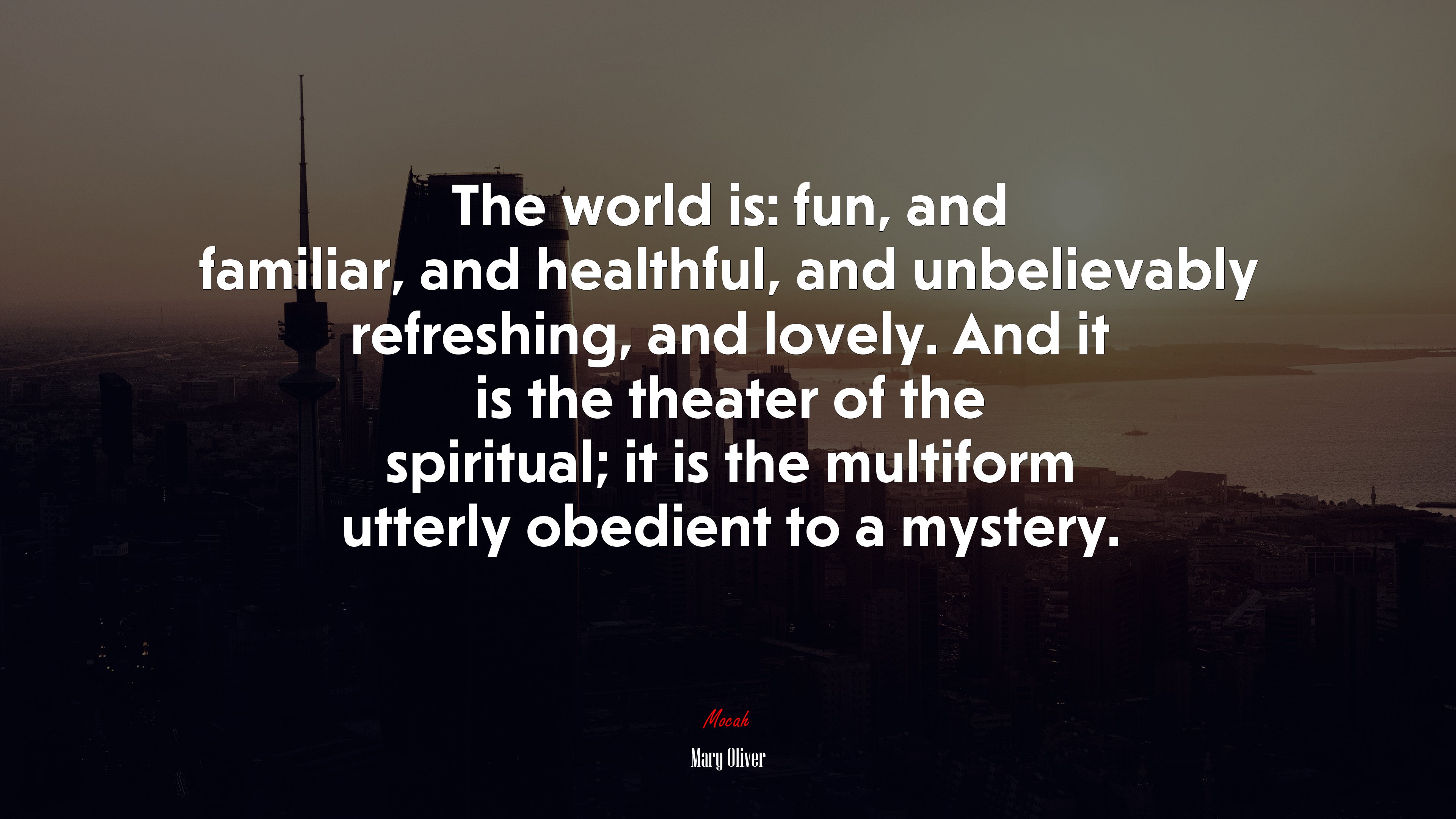 The world is: fun, and familiar, and healthful, and unbelievably refreshing, and lovely. And it is the theater of the spiritual; it is the multiform utterly obedient to a mystery. | Mary Oliver quote HD Wallpaper