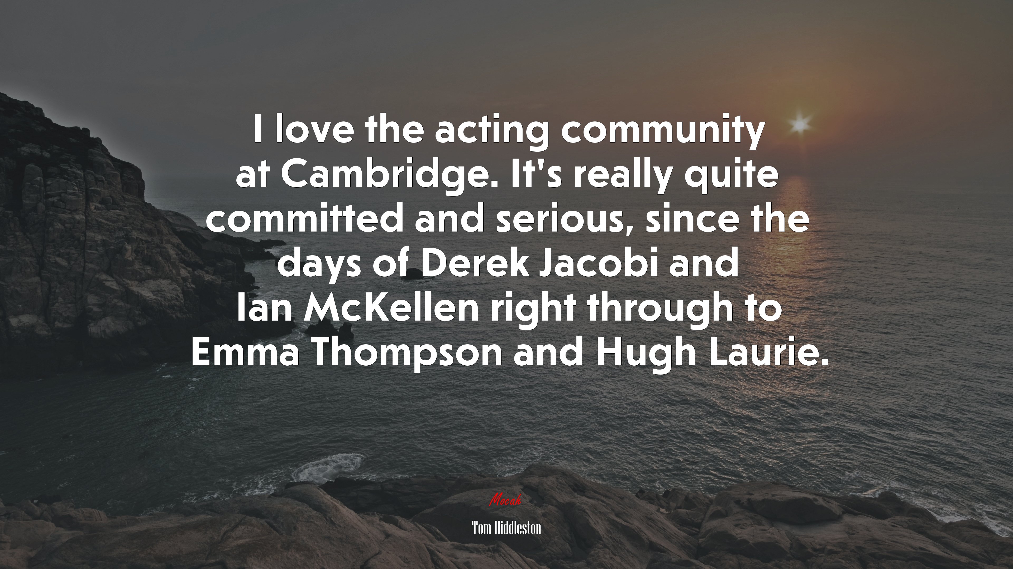 I love the acting community at Cambridge. It’s really quite committed and serious, since the days of Derek Jacobi and Ian McKellen right through to Emma Thompson and Hugh Laurie. | Tom Hiddleston quote HD Wallpaper