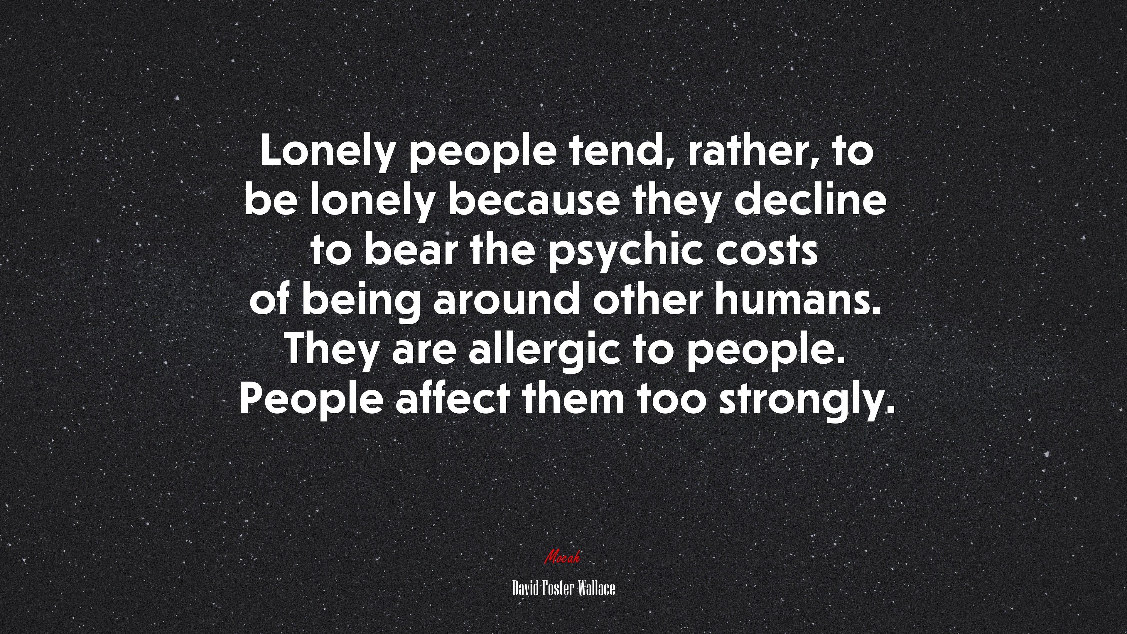 Lonely people tend, rather, to be lonely because they decline to bear the psychic costs of being around other humans. They are allergic to people. People affect them too strongly. | David Foster Wallace quote HD Wallpaper