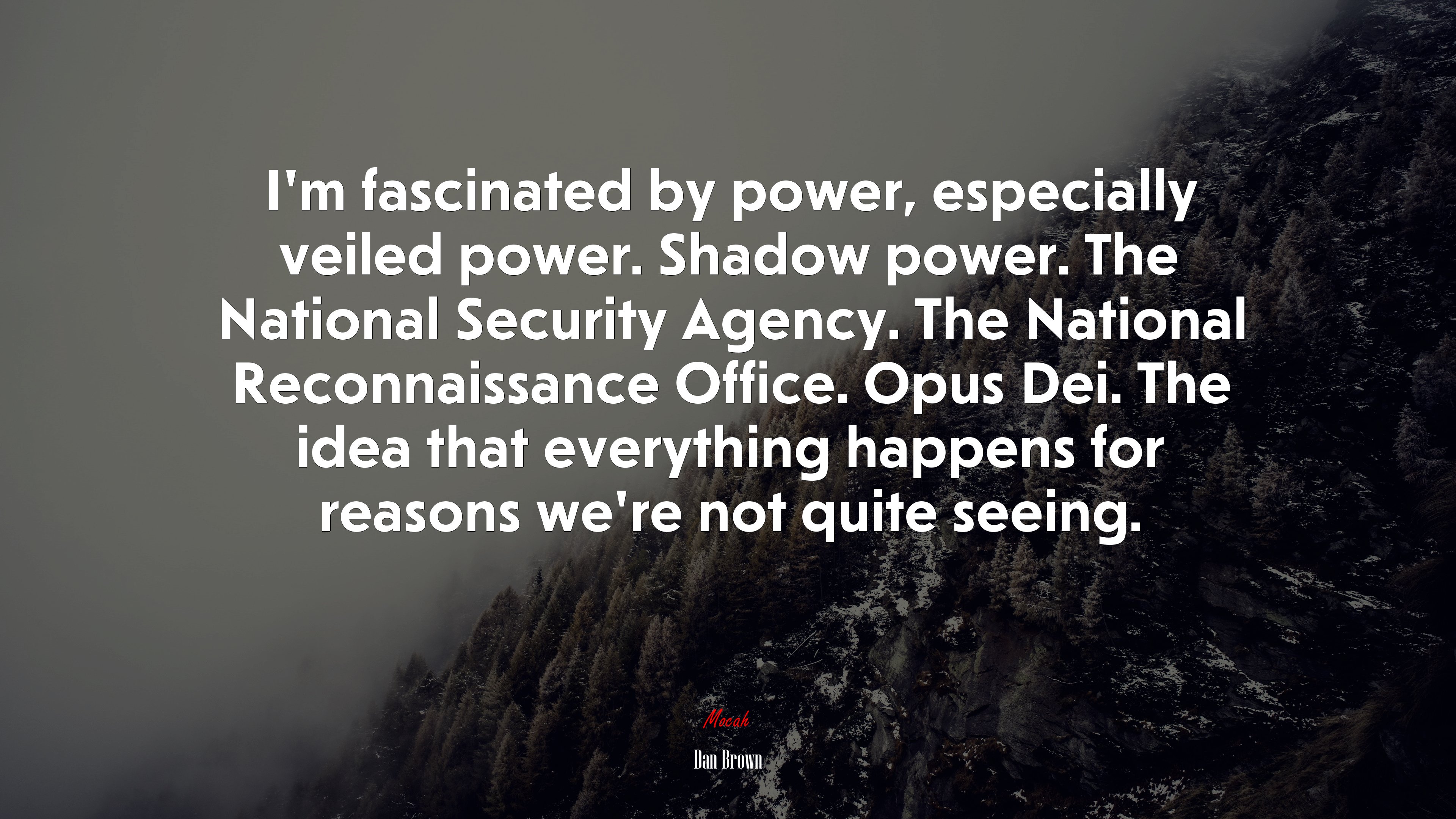 I’m fascinated by power, especially veiled power. Shadow power. The National Security Agency. The National Reconnaissance Office. Opus Dei. The idea that everything happens for reasons we’re not quite seeing. | Dan Brown quote HD Wallpaper