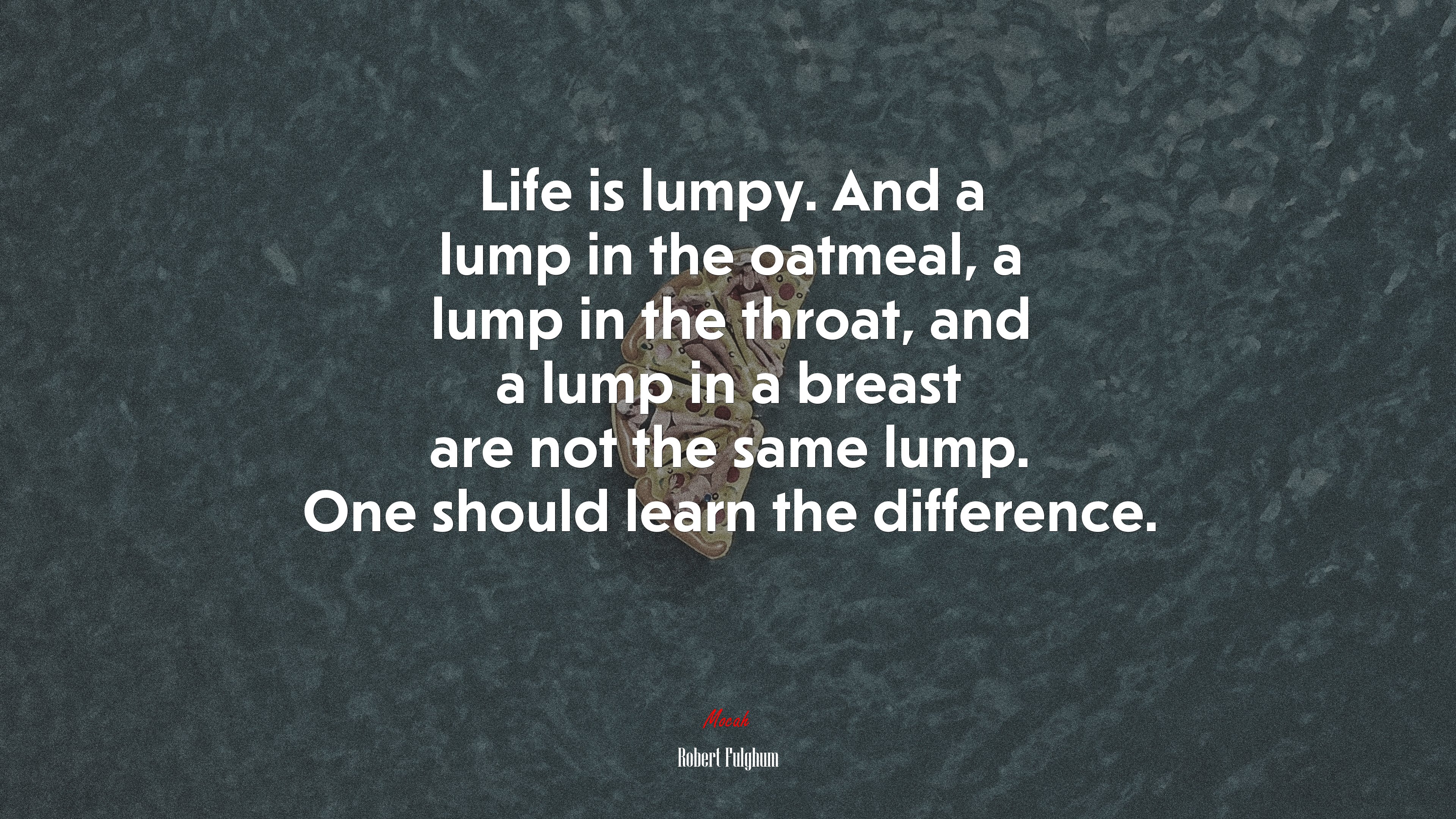 Life is lumpy. And a lump in the oatmeal, a lump in the throat, and a lump in a breast are not the same lump. One should learn the difference. | Robert Fulghum quote HD Wallpaper