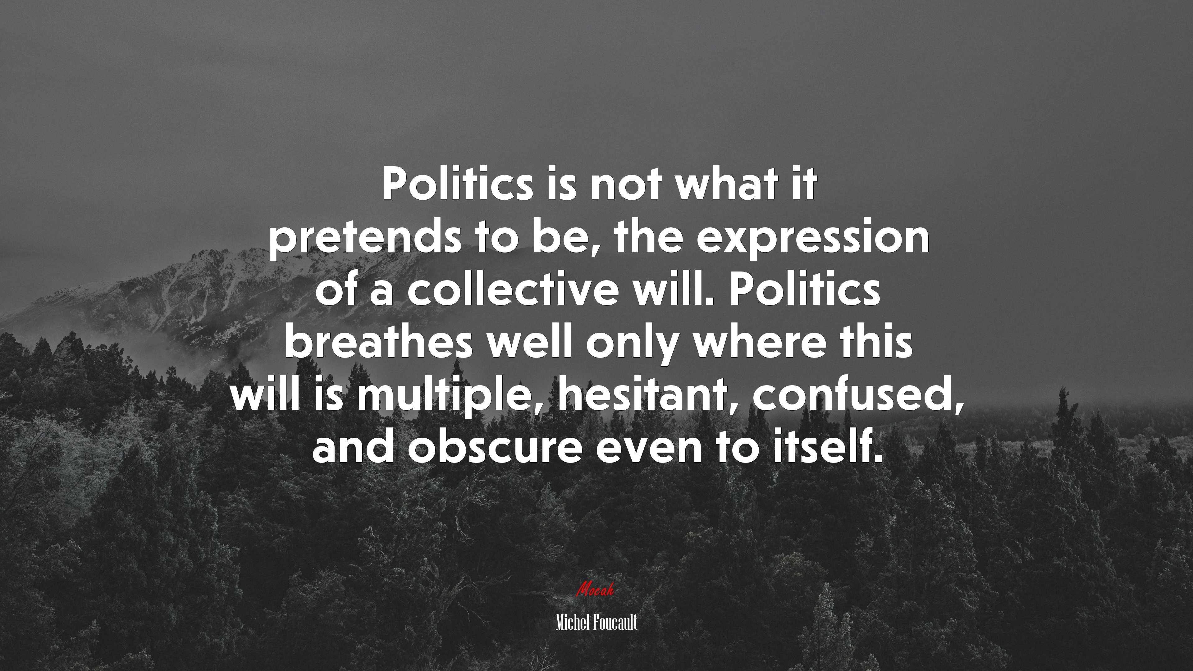 Politics is not what it pretends to be, the expression of a collective will. Politics breathes well only where this will is multiple, hesitant, confused, and obscure even to itself. | Michel Foucault quote HD Wallpaper