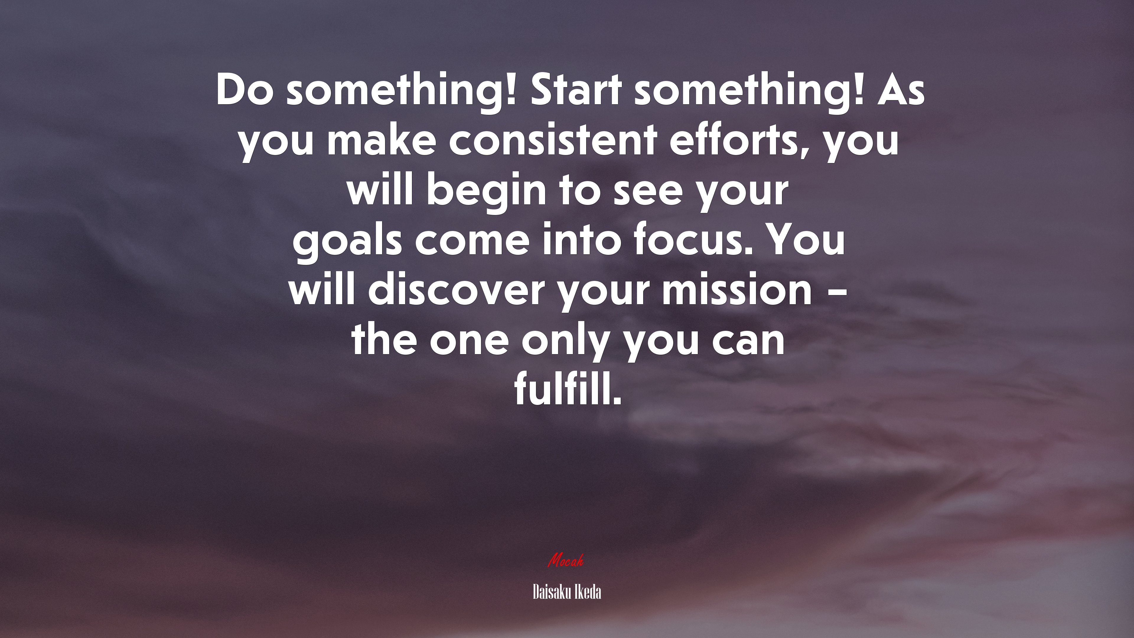 Do something! Start something! As you make consistent efforts, you will begin to see your goals come into focus. You will discover your mission – the one only you can fulfill. | Daisaku Ikeda quote HD Wallpaper
