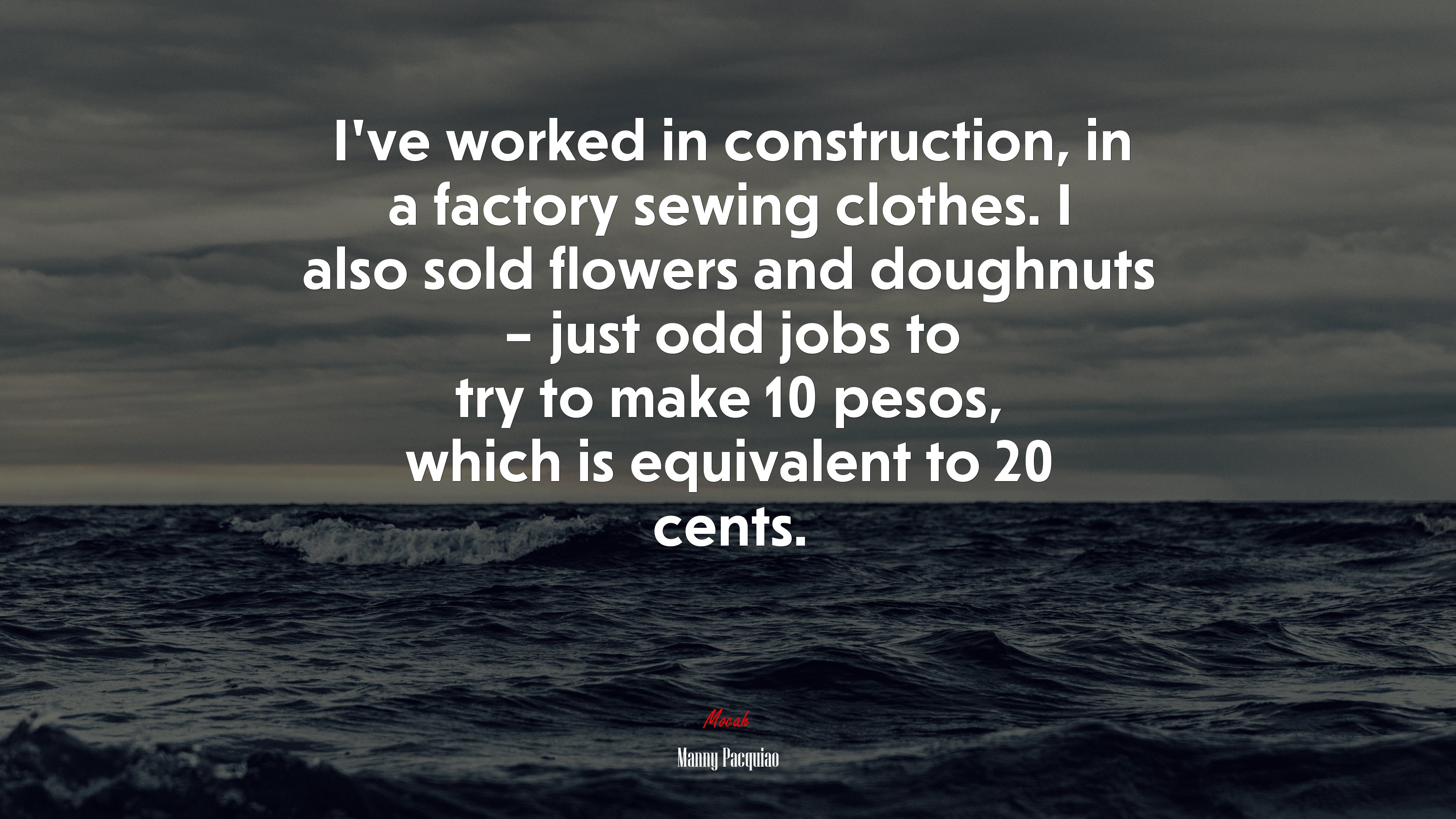 I’ve worked in construction, in a factory sewing clothes. I also sold flowers and doughnuts – just odd jobs to try to make 10 pesos, which is equivalent to 20 cents. | Manny Pacquiao quote HD Wallpaper