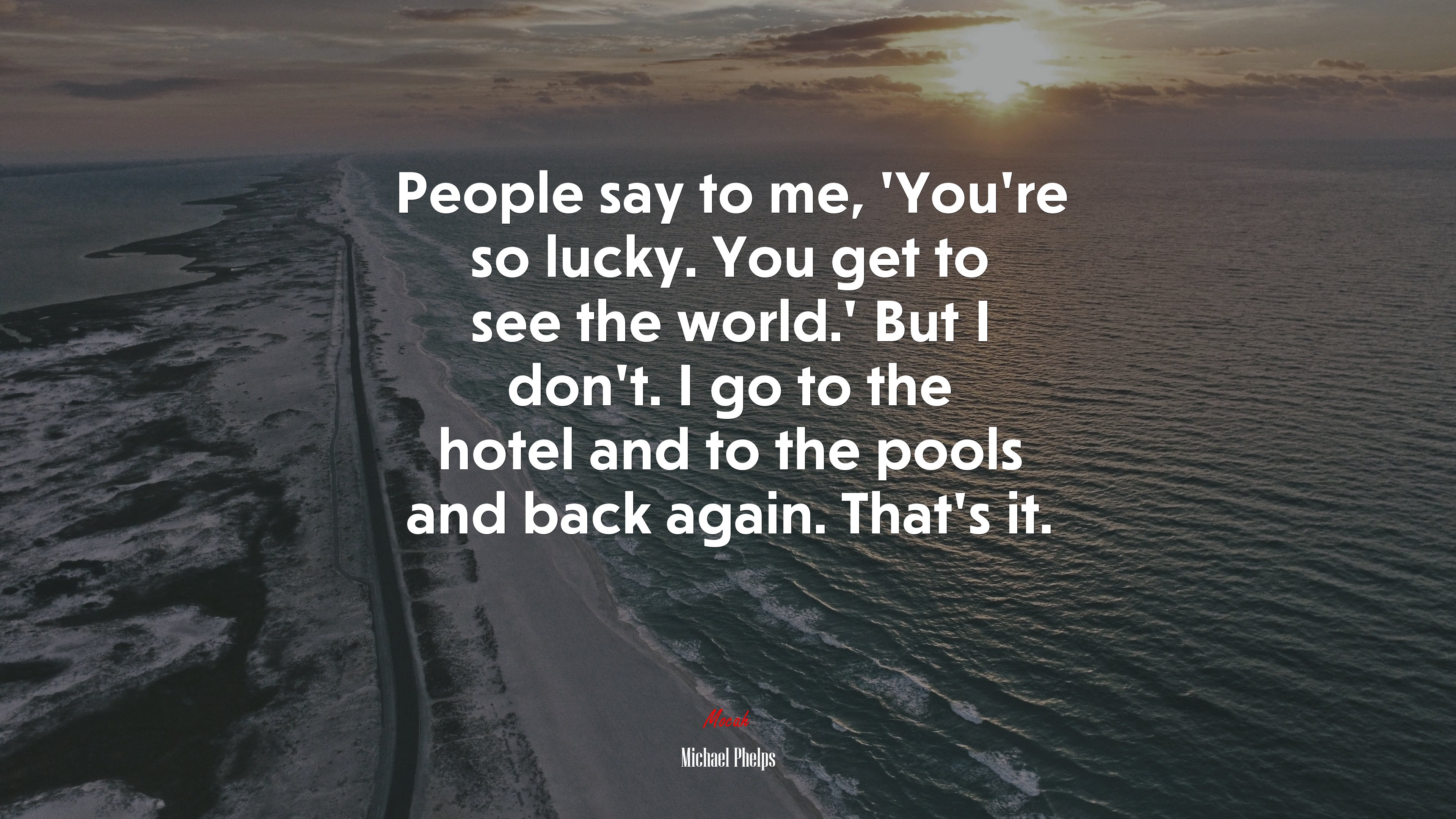 People say to me, ‘You’re so lucky. You get to see the world.’ But I don’t. I go to the hotel and to the pools and back again. That’s it. | Michael Phelps quote HD Wallpaper