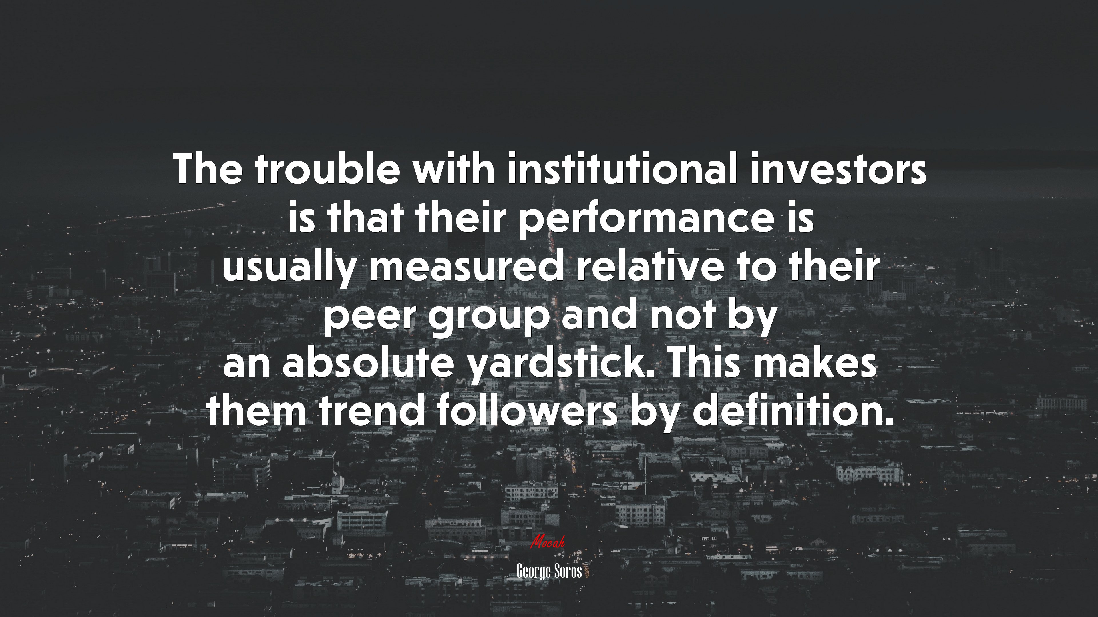 The trouble with institutional investors is that their performance is usually measured relative to their peer group and not by an absolute yardstick. This makes them trend followers by definition. | George Soros quote HD Wallpaper