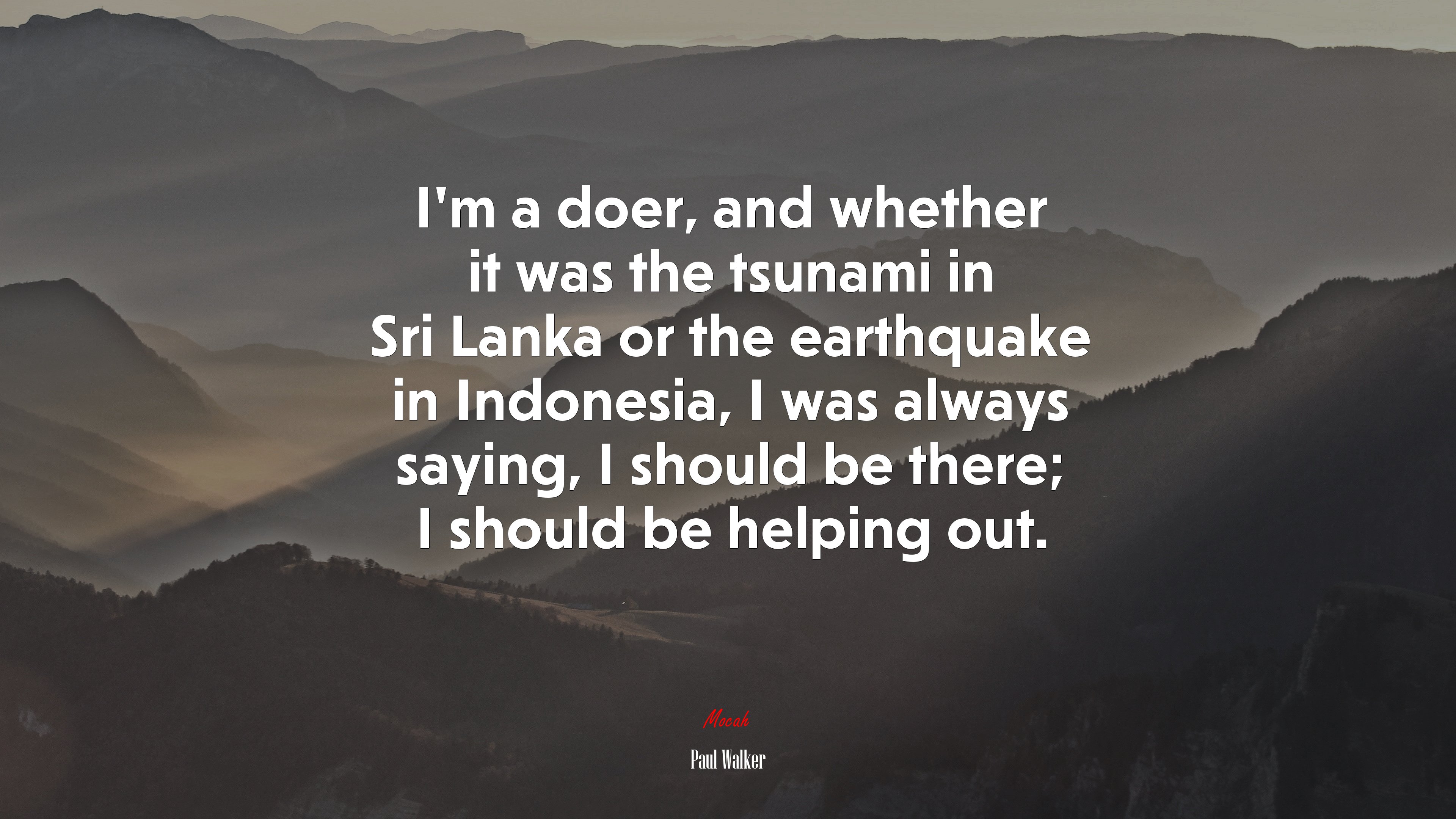 I’m a doer, and whether it was the tsunami in Sri Lanka or the earthquake in Indonesia, I was always saying, I should be there; I should be helping out. | Paul Walker quote HD Wallpaper