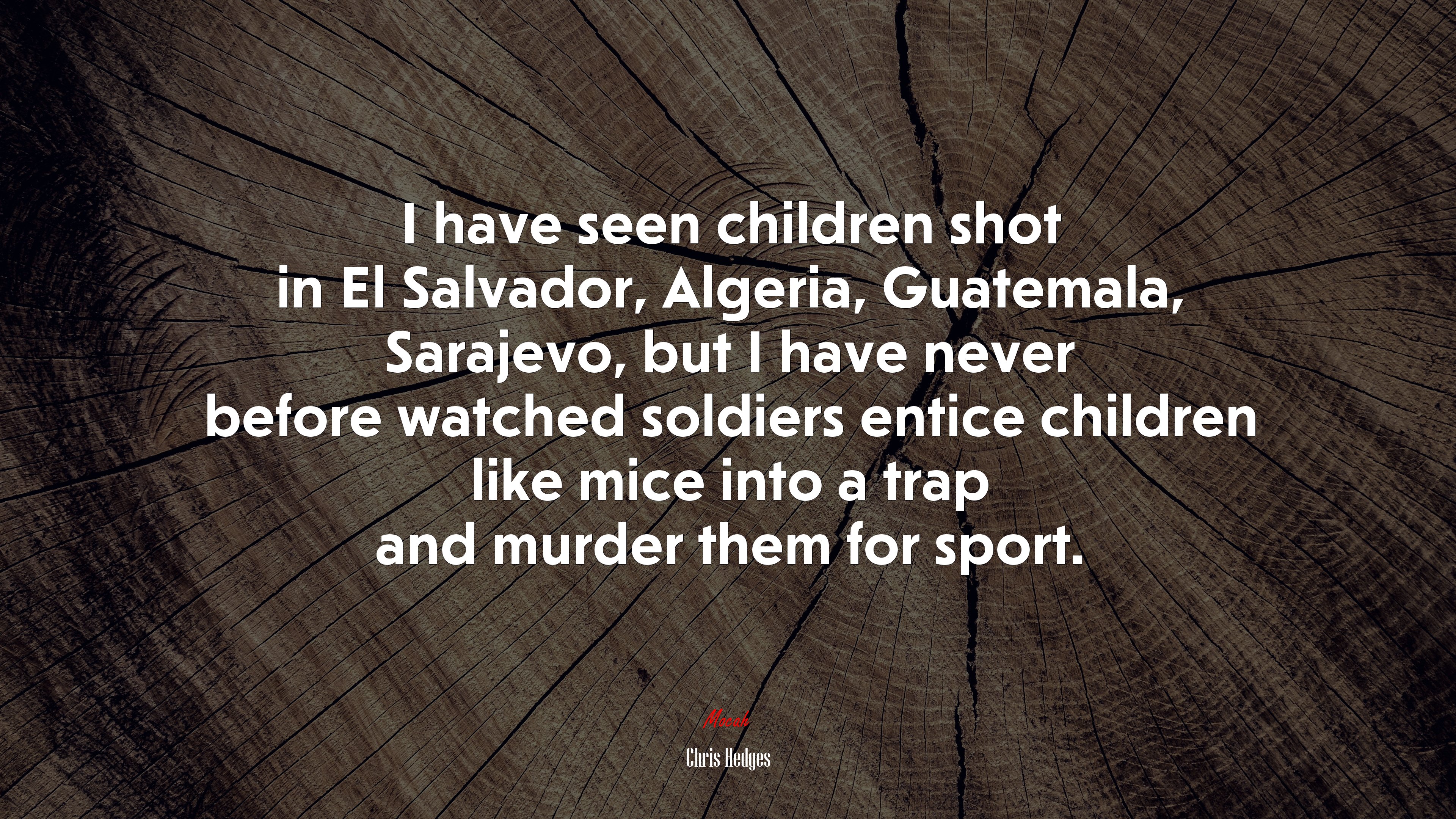I have seen children shot in El Salvador, Algeria, Guatemala, Sarajevo, but I have never before watched soldiers entice children like mice into a trap and murder them for sport. | Chris Hedges quote HD Wallpaper