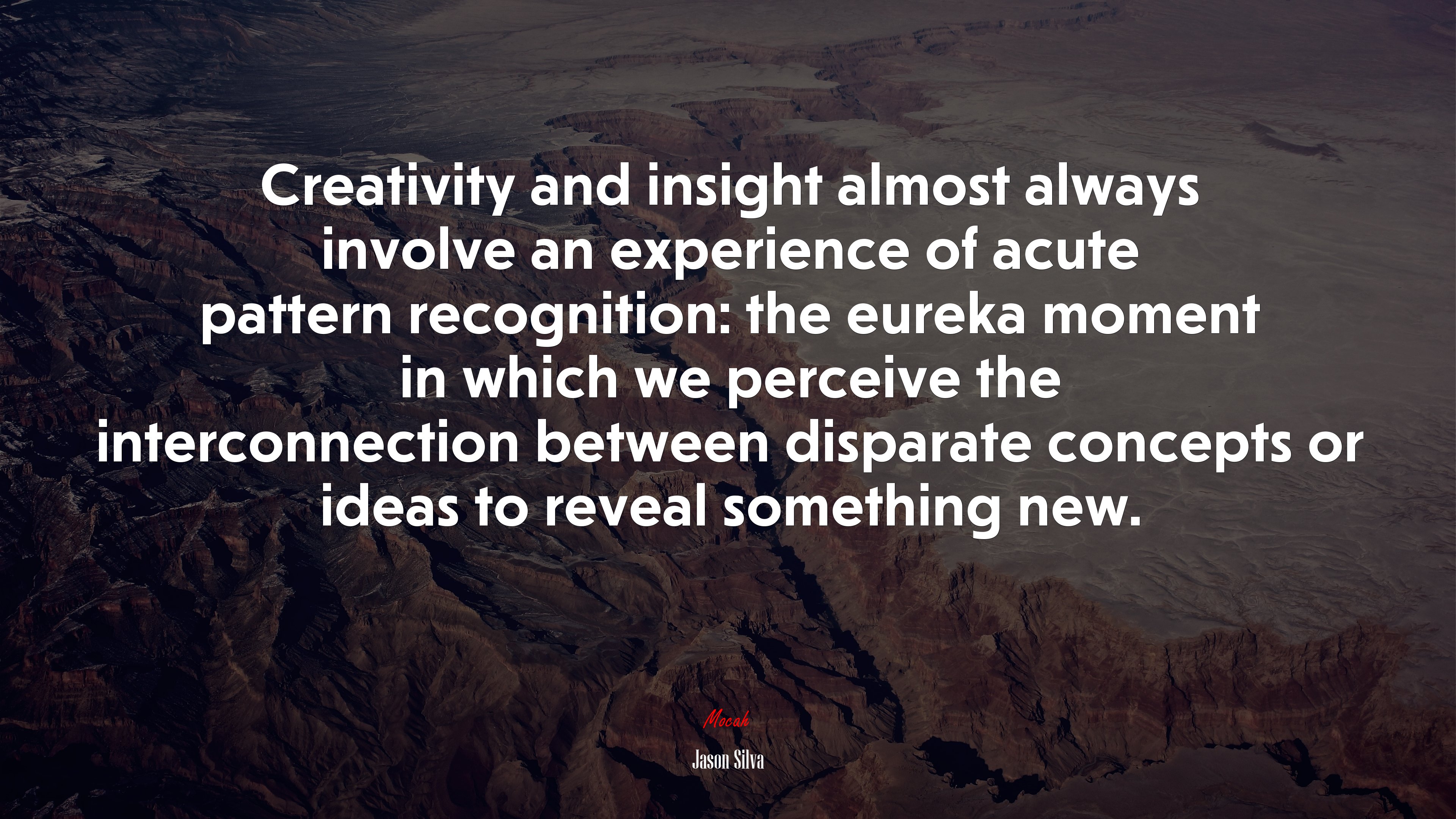 Creativity and insight almost always involve an experience of acute pattern recognition: the eureka moment in which we perceive the interconnection between disparate concepts or ideas to reveal something new. | Jason Silva quote HD Wallpaper